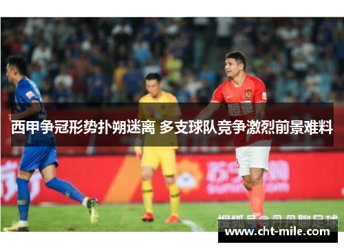 西甲争冠形势扑朔迷离 多支球队竞争激烈前景难料