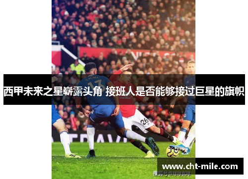 西甲未来之星崭露头角 接班人是否能够接过巨星的旗帜