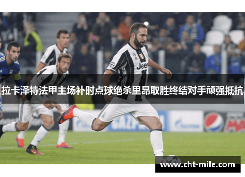 拉卡泽特法甲主场补时点球绝杀里昂取胜终结对手顽强抵抗
