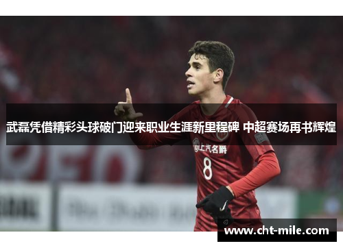 武磊凭借精彩头球破门迎来职业生涯新里程碑 中超赛场再书辉煌